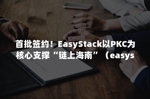 首批签约！EasyStack以PKC为核心支撑“链上海南”（easystack公司）