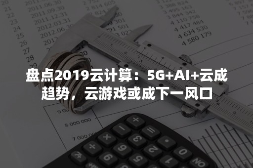 盘点2019云计算：5G+AI+云成趋势，云游戏或成下一风口