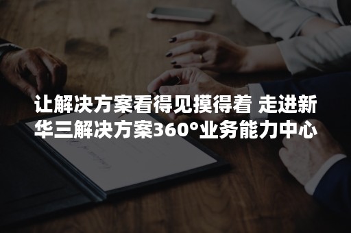 让解决方案看得见摸得着 走进新华三解决方案360°业务能力中心