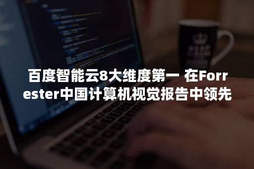 百度智能云8大维度第一 在Forrester中国计算机视觉报告中领先华为阿里（百度智能云）