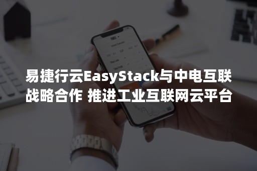 易捷行云EasyStack与中电互联战略合作 推进工业互联网云平台落地