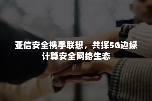 亚信安全携手联想，共探5G边缘计算安全网络生态