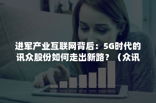进军产业互联网背后：5G时代的讯众股份如何走出新路？（众讯5G平台）