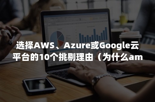 选择AWS、Azure或Google云平台的10个挑剔理由（为什么amazon要做aws云服务）