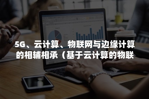 5G、云计算、物联网与边缘计算的相辅相承（基于云计算的物联网技术与应用）