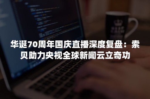 华诞70周年国庆直播深度复盘：索贝助力央视全球新闻云立奇功