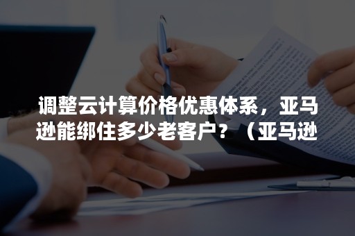 调整云计算价格优惠体系，亚马逊能绑住多少老客户？（亚马逊云计算案例）