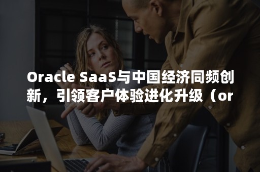 Oracle SaaS与中国经济同频创新，引领客户体验进化升级（oracle面试题）