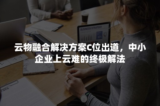 云物融合解决方案C位出道，中小企业上云难的终极解法