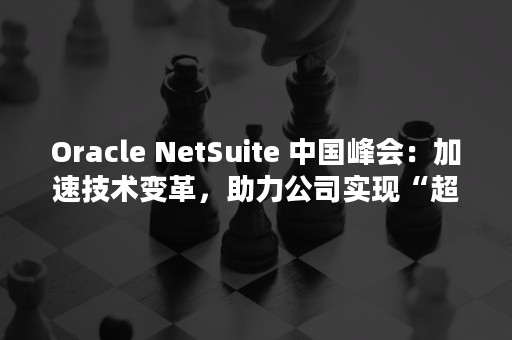 Oracle NetSuite 中国峰会：加速技术变革，助力公司实现“超越增长”（oracle查询前100条数据）