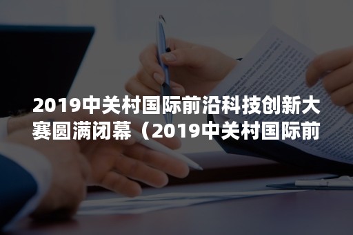 2019中关村国际前沿科技创新大赛圆满闭幕（2019中关村国际前沿科技创新大赛圆满闭幕感悟）