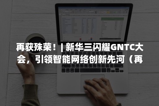 再获殊荣！| 新华三闪耀GNTC大会，引领智能网络创新先河（再获殊荣的评论）