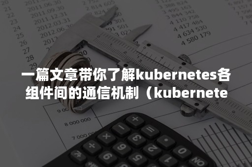一篇文章带你了解kubernetes各组件间的通信机制（kubernetes 组件功能）