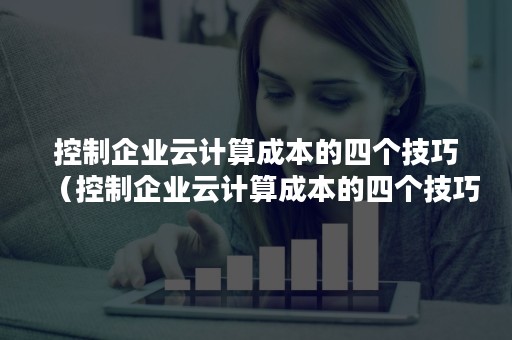 控制企业云计算成本的四个技巧（控制企业云计算成本的四个技巧是）