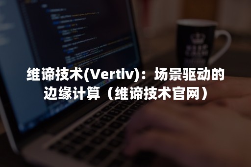 维谛技术(Vertiv)：场景驱动的边缘计算（维谛技术官网）