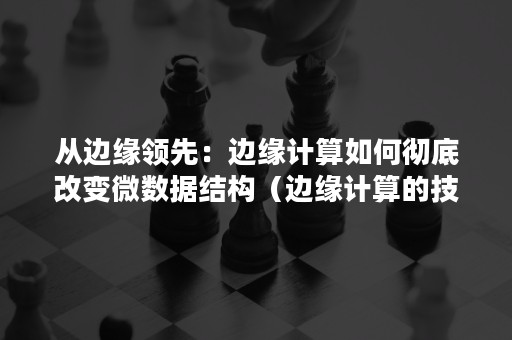 从边缘领先：边缘计算如何彻底改变微数据结构（边缘计算的技术推进策略）