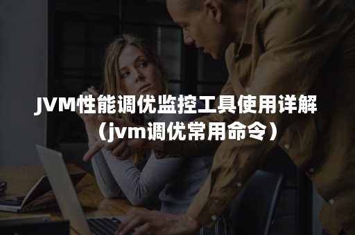 JVM性能调优监控工具使用详解（jvm调优常用命令）