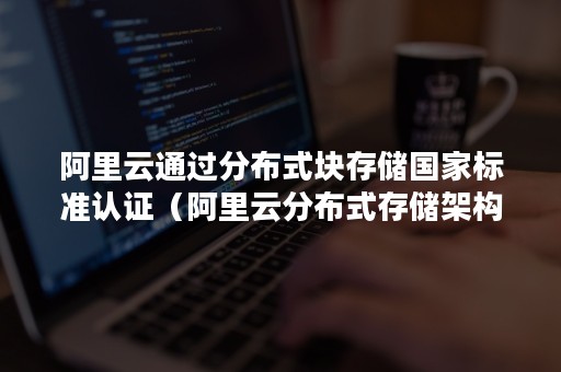 阿里云通过分布式块存储国家标准认证（阿里云分布式存储架构）
