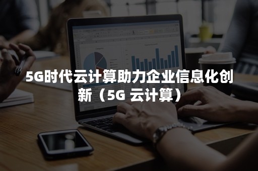 5G时代云计算助力企业信息化创新（5G 云计算）