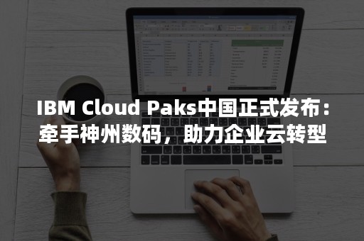 IBM Cloud Paks中国正式发布：牵手神州数码，助力企业云转型步入“第二篇章”（ibm公司简介）