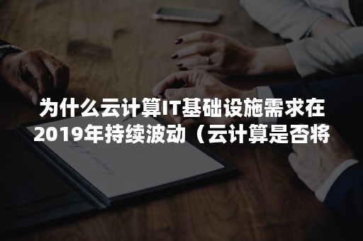 为什么云计算IT基础设施需求在2019年持续波动（云计算是否将取代传统的IT基础设施）