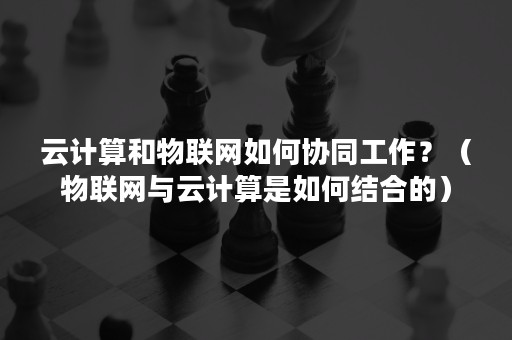 云计算和物联网如何协同工作？（物联网与云计算是如何结合的）