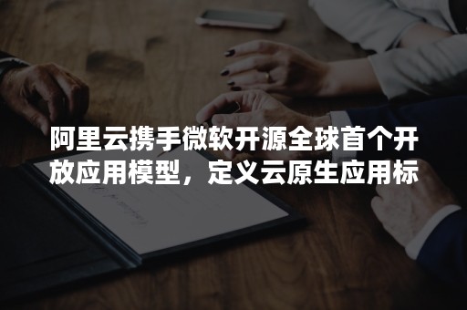 阿里云携手微软开源全球首个开放应用模型，定义云原生应用标准