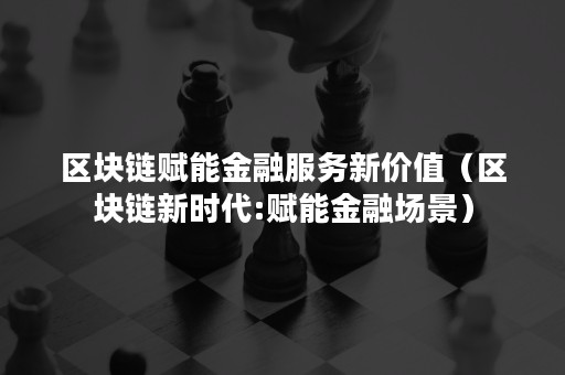 区块链赋能金融服务新价值（区块链新时代:赋能金融场景）