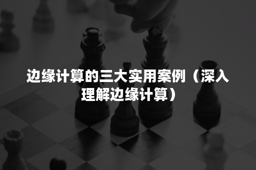 边缘计算的三大实用案例（深入理解边缘计算）