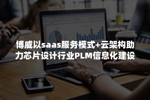 博威以saas服务模式+云架构助力芯片设计行业PLM信息化建设