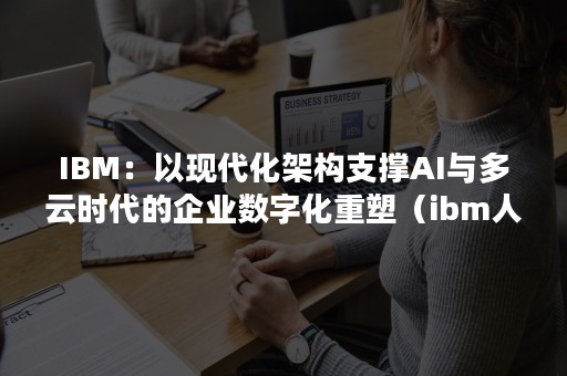 IBM：以现代化架构支撑AI与多云时代的企业数字化重塑（ibm人工智能布局主要有）