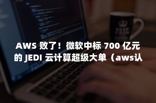 AWS 败了！微软中标 700 亿元的 JEDI 云计算超级大单（aws认证考试）