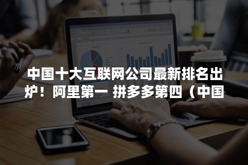 中国十大互联网公司最新排名出炉！阿里第一 拼多多第四（中国互联网公司前十名）