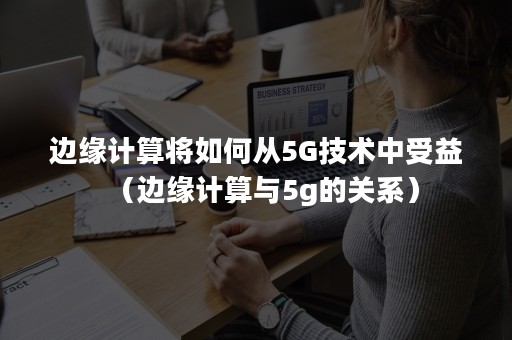 边缘计算将如何从5G技术中受益（边缘计算与5g的关系）