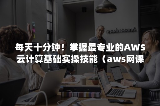 每天十分钟！掌握最专业的AWS云计算基础实操技能（aws网课）