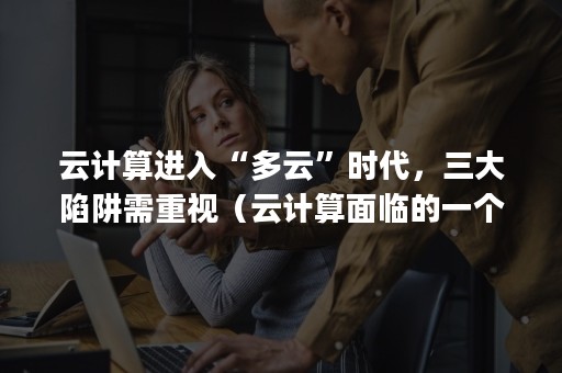 云计算进入“多云”时代，三大陷阱需重视（云计算面临的一个很大的问题是( )）