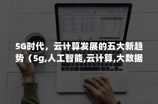 5G时代，云计算发展的五大新趋势（5g,人工智能,云计算,大数据六大发展方向）