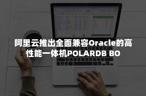 阿里云推出全面兼容Oracle的高性能一体机POLARDB BO