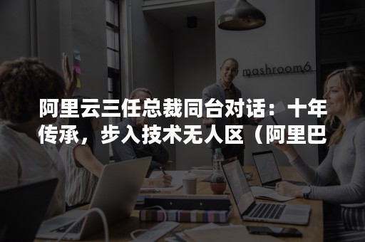 阿里云三任总裁同台对话：十年传承，步入技术无人区（阿里巴巴云总裁）