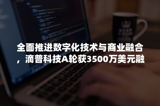 全面推进数字化技术与商业融合，滴普科技A轮获3500万美元融资（滴普科技 融资）