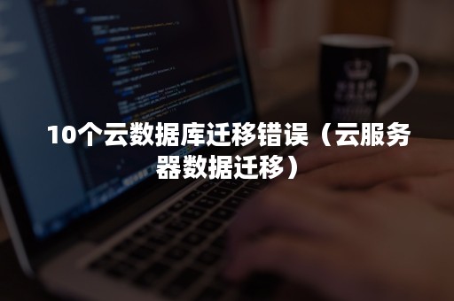 10个云数据库迁移错误（云服务器数据迁移）