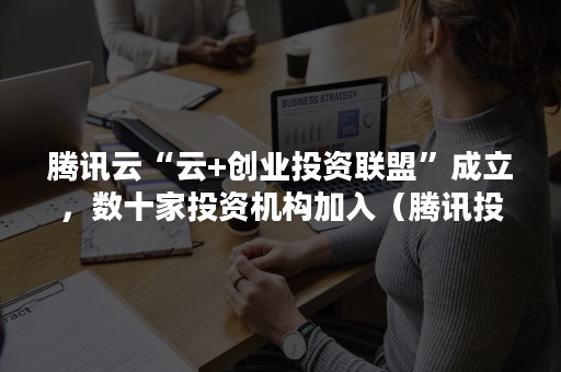 腾讯云“云+创业投资联盟”成立，数十家投资机构加入（腾讯投资合伙人）