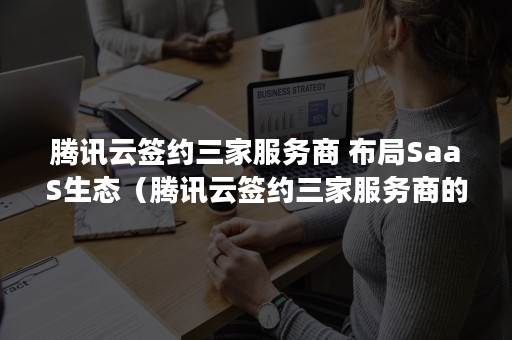 腾讯云签约三家服务商 布局SaaS生态（腾讯云签约三家服务商的区别）