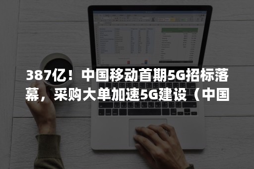 387亿！中国移动首期5G招标落幕，采购大单加速5G建设（中国移动5g招标,华为中标37个）