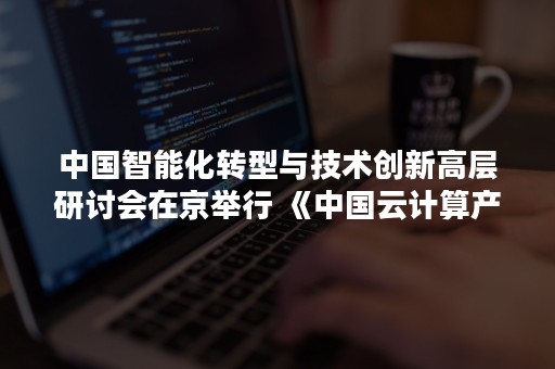 中国智能化转型与技术创新高层研讨会在京举行 《中国云计算产业发展白皮书》正式发布（中国智能科技峰会）
