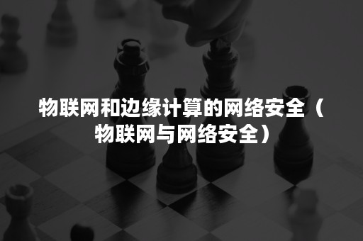 物联网和边缘计算的网络安全（物联网与网络安全）