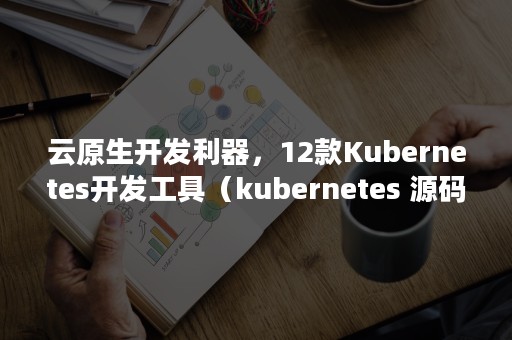 云原生开发利器，12款Kubernetes开发工具（kubernetes 源码）