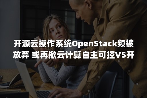 开源云操作系统OpenStack频被放弃 或再掀云计算自主可控VS开源之争（华为云放弃openstack）