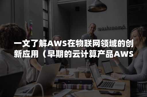 一文了解AWS在物联网领域的创新应用（早期的云计算产品AWS）