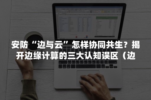 安防“边与云”怎样协同共生？揭开边缘计算的三大认知误区（边缘计算通过网和云的什么部署）
